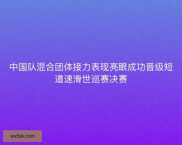 中国队混合团体接力表现亮眼成功晋级短道速滑世巡赛决赛