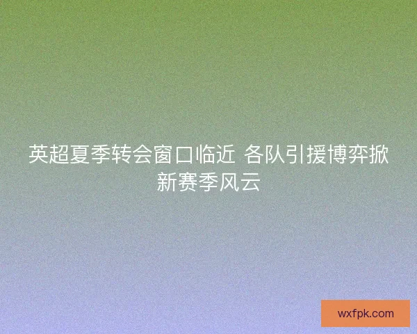 英超夏季转会窗口临近 各队引援博弈掀新赛季风云