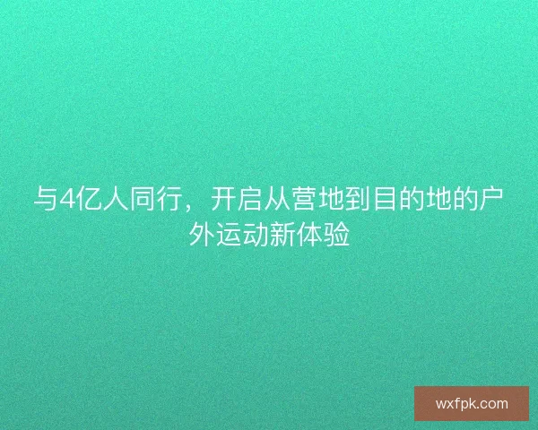 与4亿人同行，开启从营地到目的地的户外运动新体验